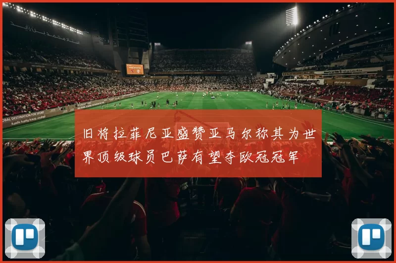旧将拉菲尼亚盛赞亚马尔称其为世界顶级球员巴萨有望夺欧冠冠军