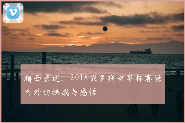 梅西亲述:2018俄罗斯世界杯赛场内外的挑战与感悟