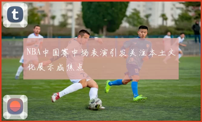 NBA中国赛中场表演引发关注本土文化展示成焦点