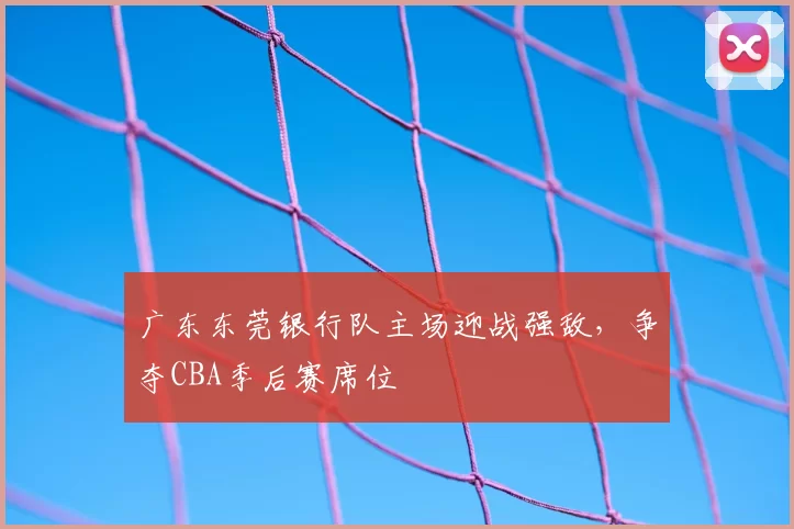 广东东莞银行队主场迎战强敌，争夺CBA季后赛席位
