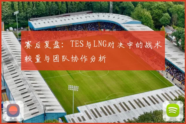 赛后复盘：TES与LNG对决中的战术较量与团队协作分析