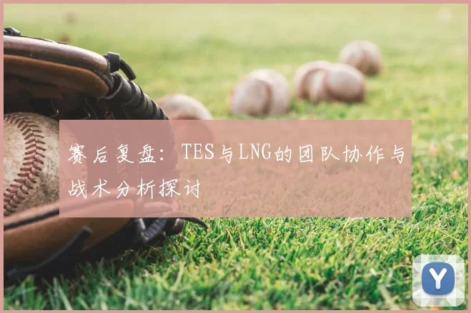 赛后复盘：TES与LNG的团队协作与战术分析探讨