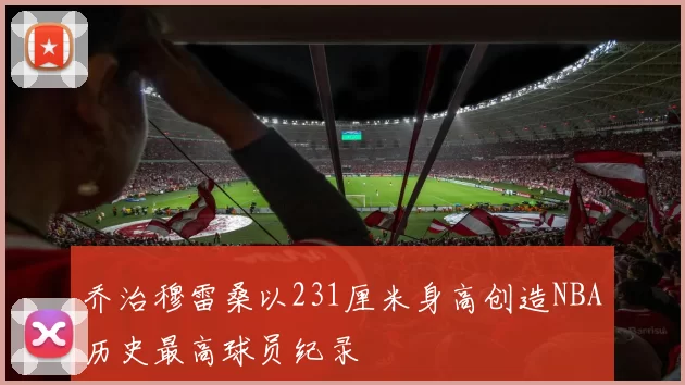 乔治穆雷桑以231厘米身高创造NBA历史最高球员纪录