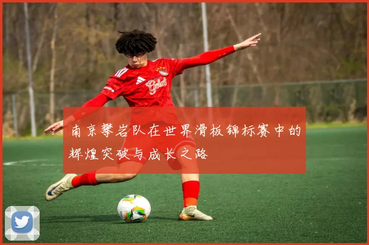 南京攀岩队在世界滑板锦标赛中的辉煌突破与成长之路