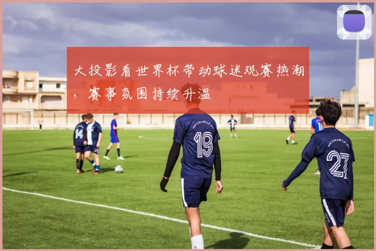 大投影看世界杯带动球迷观赛热潮，赛事氛围持续升温