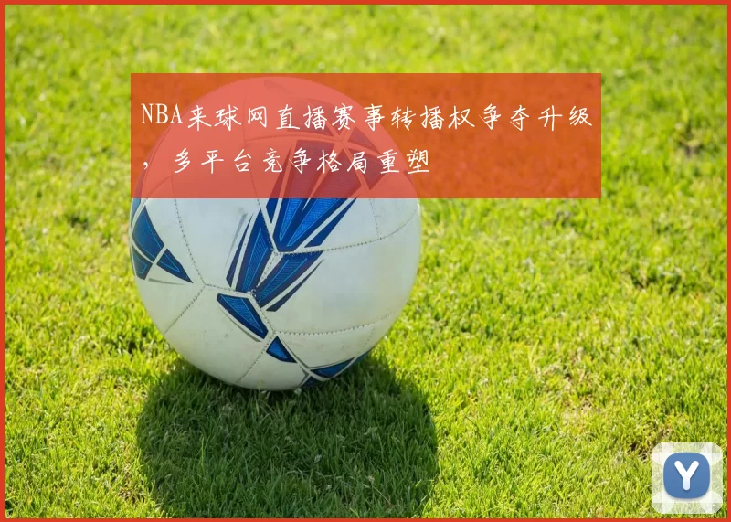 NBA来球网直播赛事转播权争夺升级，多平台竞争格局重塑