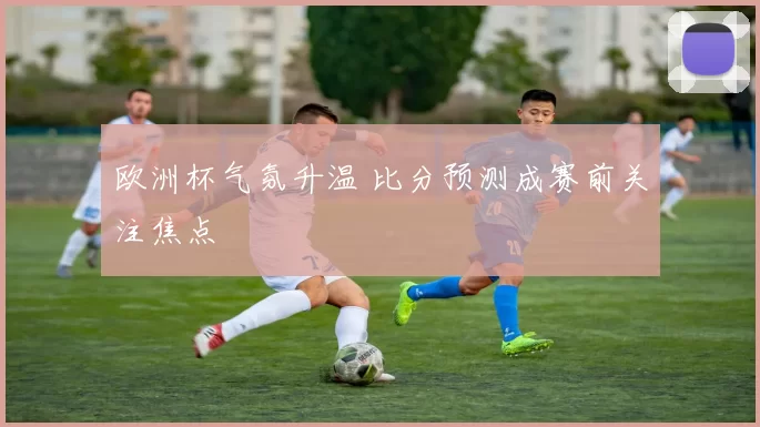 欧洲杯气氛升温 比分预测成赛前关注焦点