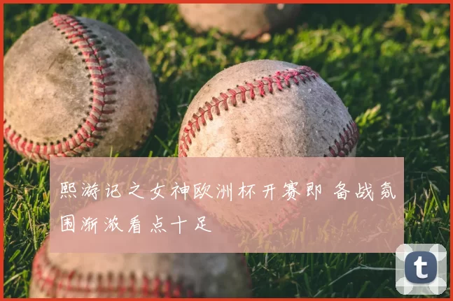 熙游记之女神欧洲杯开赛即 备战氛围渐浓看点十足