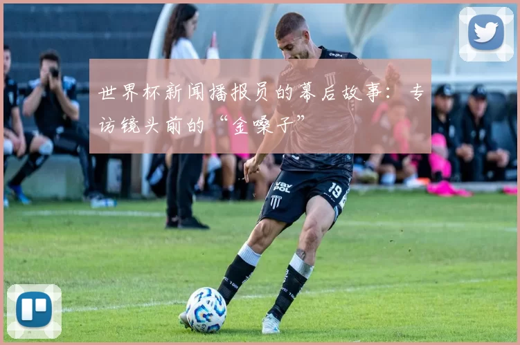 世界杯新闻播报员的幕后故事：专访镜头前的“金嗓子”