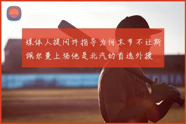 媒体人提问许指导为何末节不让斯佩尔曼上场他是北汽的首选外援