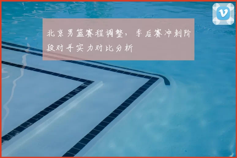 北京男篮赛程调整，季后赛冲刺阶段对手实力对比分析