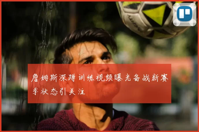 詹姆斯深蹲训练视频曝光备战新赛季状态引关注