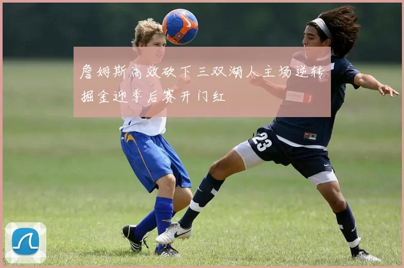 詹姆斯高效砍下三双湖人主场逆转掘金迎季后赛开门红