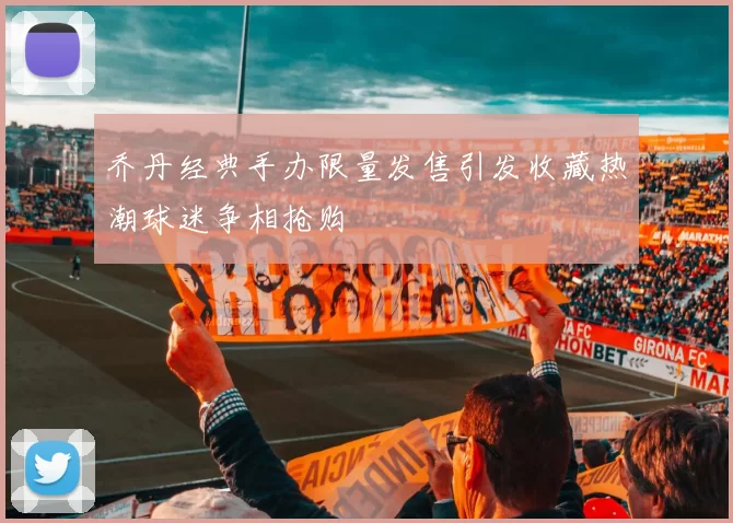 乔丹经典手办限量发售引发收藏热潮球迷争相抢购