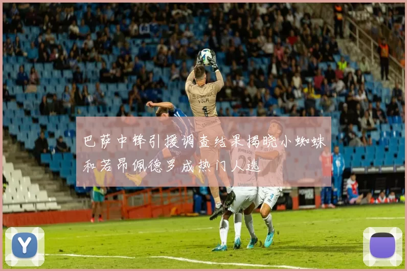 巴萨中锋引援调查结果揭晓小蜘蛛和若昂佩德罗成热门人选