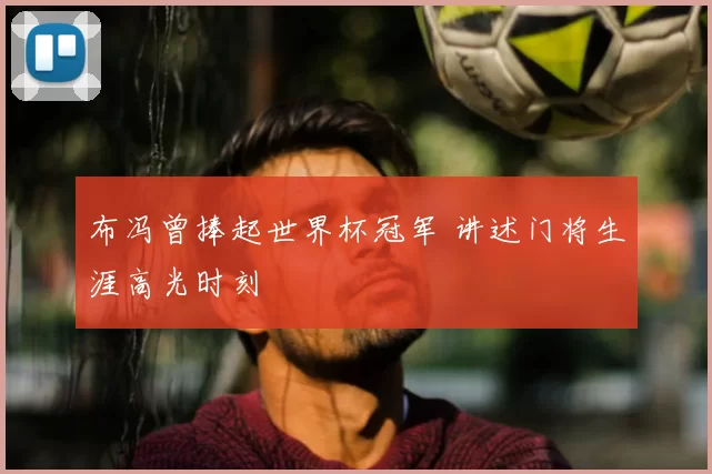 布冯曾捧起世界杯冠军 讲述门将生涯高光时刻