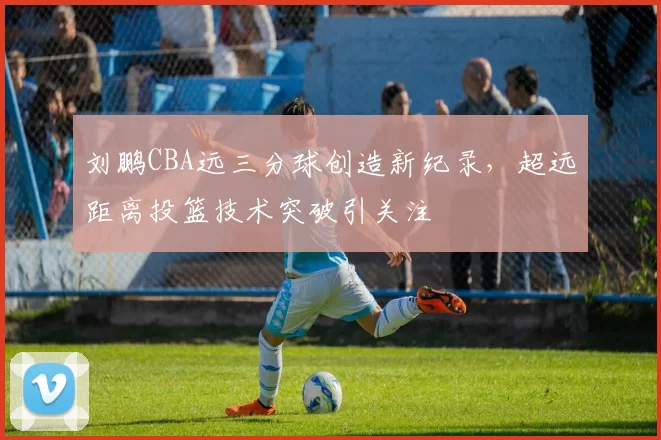 刘鹏CBA远三分球创造新纪录,超远距离投篮技术突破引关注
