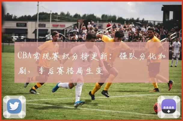 CBA常规赛积分榜更新:强队分化加剧,季后赛格局生变