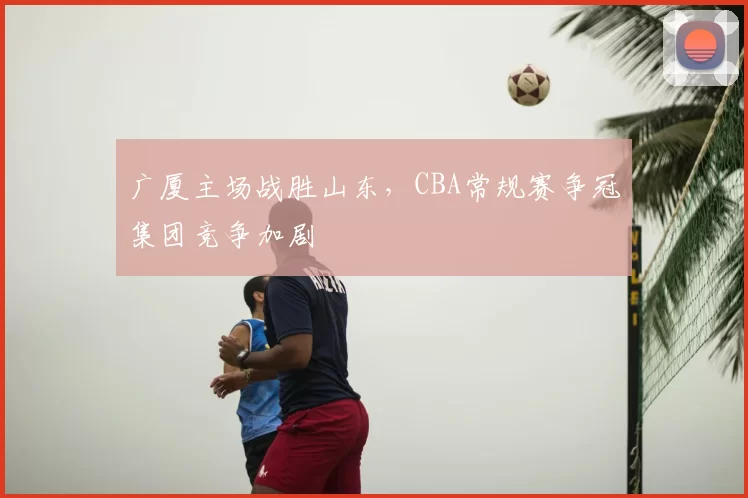 广厦主场战胜山东，CBA常规赛争冠集团竞争加剧