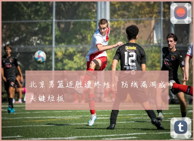 北京男篮连胜遭终结，防线漏洞成关键短板
