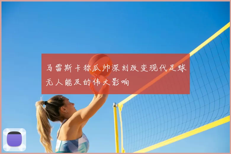 马雷斯卡称瓜帅深刻改变现代足球无人能及的伟大影响