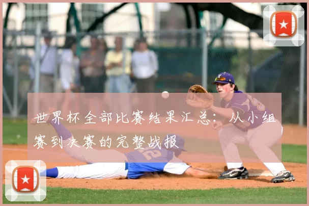 世界杯全部比赛结果汇总:从小组赛到决赛的完整战报