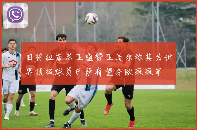 旧将拉菲尼亚盛赞亚马尔称其为世界顶级球员巴萨有望夺欧冠冠军