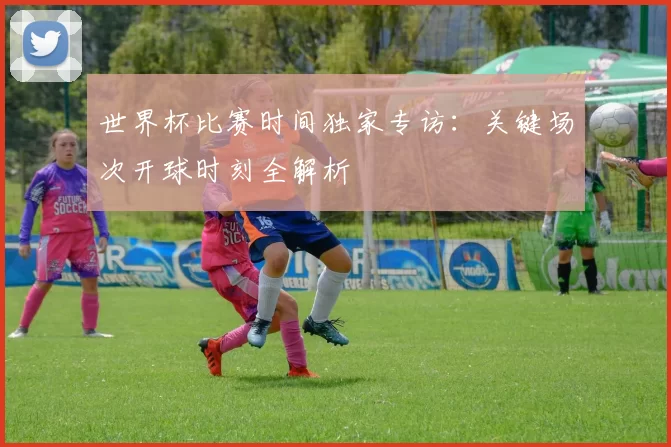 世界杯比赛时间独家专访：关键场次开球时刻全解析