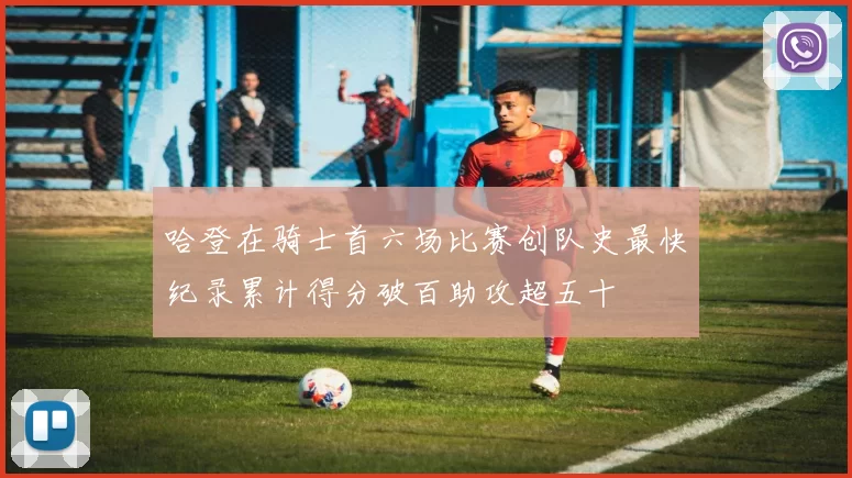 哈登在骑士首六场比赛创队史最快纪录累计得分破百助攻超五十