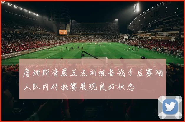 詹姆斯清晨五点训练备战季后赛湖人队内对抗赛展现良好状态