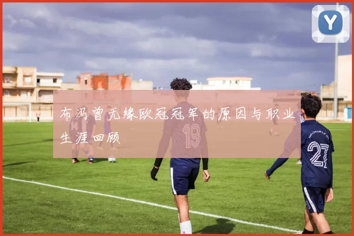 布冯曾无缘欧冠冠军的原因与职业生涯回顾