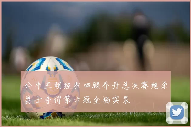 公牛王朝经典回顾乔丹总决赛绝杀爵士夺得第六冠全场实录