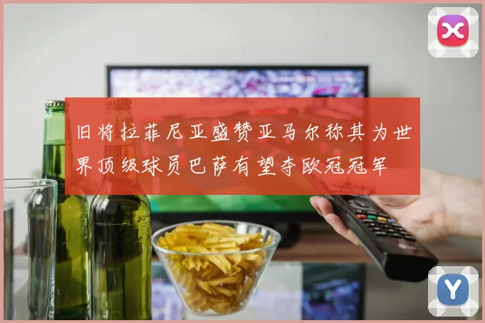 旧将拉菲尼亚盛赞亚马尔称其为世界顶级球员巴萨有望夺欧冠冠军