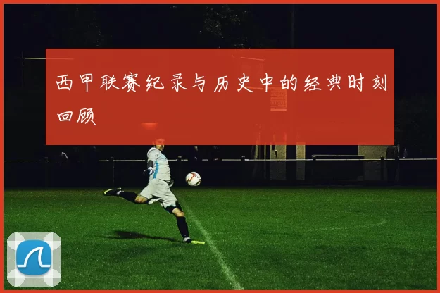 西甲联赛纪录与历史中的经典时刻回顾