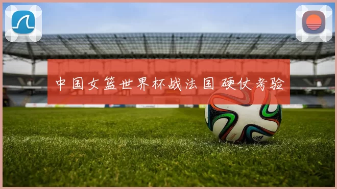 中国女篮世界杯战法国 硬仗考验