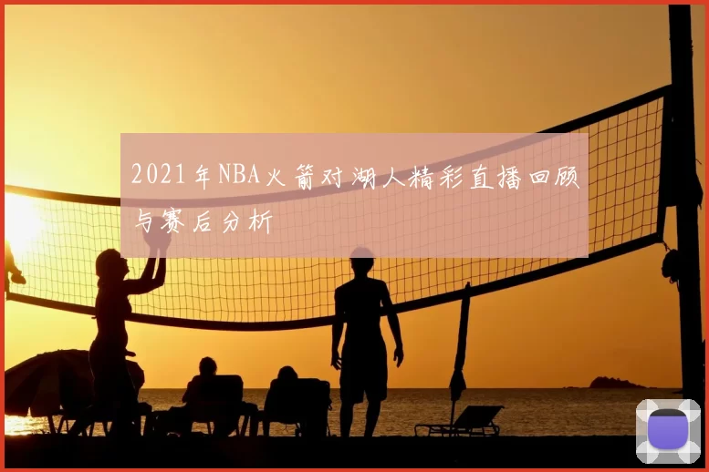 2021年NBA火箭对湖人精彩直播回顾与赛后分析