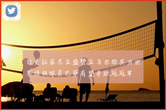 旧将拉菲尼亚盛赞亚马尔称其为世界顶级球员巴萨有望夺欧冠冠军