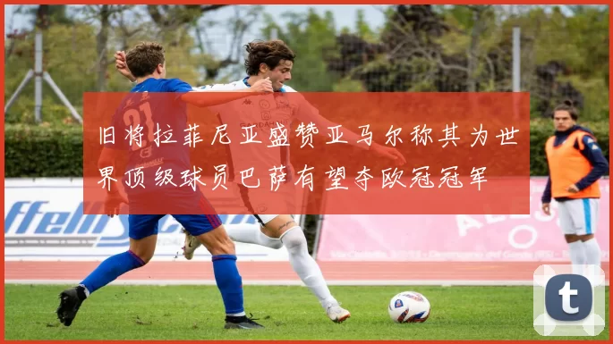 旧将拉菲尼亚盛赞亚马尔称其为世界顶级球员巴萨有望夺欧冠冠军