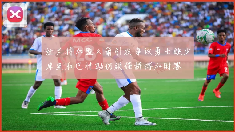 杜兰特加盟火箭引发争议勇士缺少库里和巴特勒仍顽强拼搏加时赛