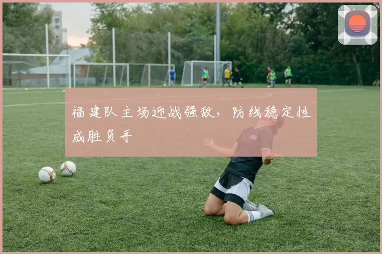 福建队主场迎战强敌，防线稳定性成胜负手