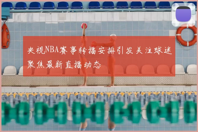 央视NBA赛事转播安排引发关注球迷聚焦最新直播动态